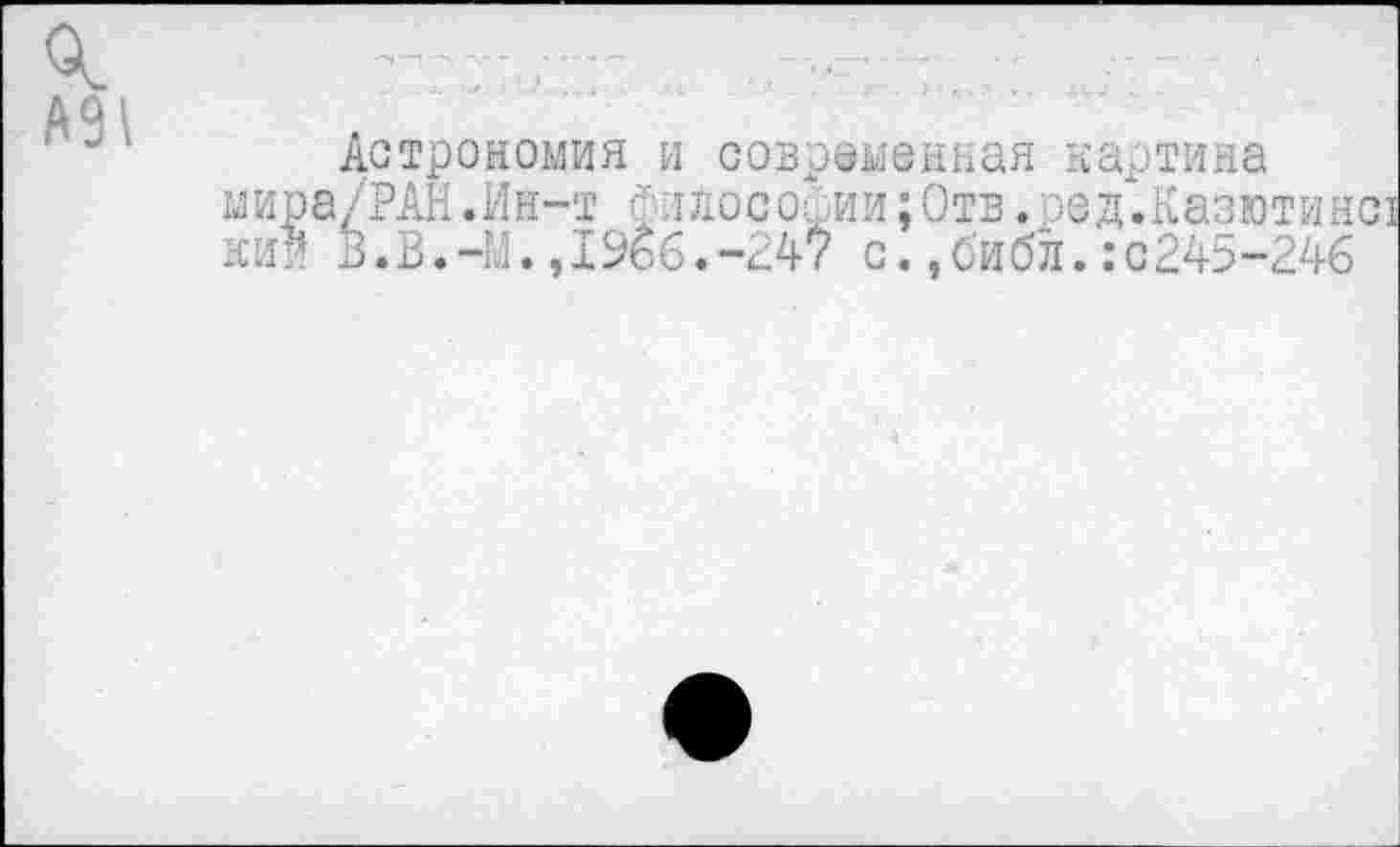 ﻿А9\
Астрономия и современная картина ыира/РАН.Ин-т ФлЛосории;Отв.ред.Казютин кии В.В.—М.,19бб.-247 с.,библ.:с245-246